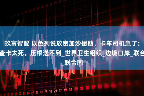 玖富智配 以色列说放宽加沙援助，卡车司机急了：检查卡太死，压根送不到_世界卫生组织_边境口岸_联合国