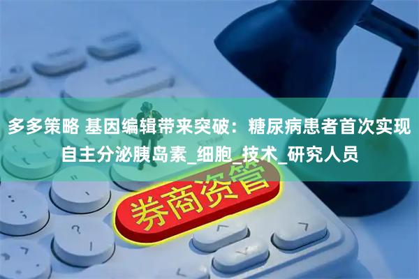 多多策略 基因编辑带来突破：糖尿病患者首次实现自主分泌胰岛素_细胞_技术_研究人员