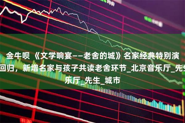 金牛呗 《文学响宴——老舍的城》名家经典特别演出重磅回归，新增名家与孩子共读老舍环节_北京音乐厅_先生_城市