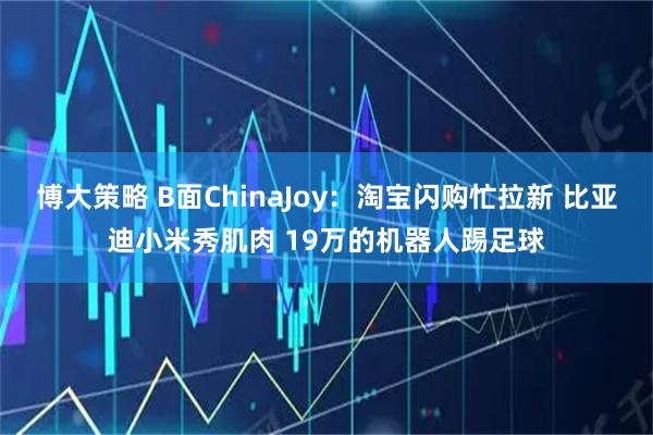 博大策略 B面ChinaJoy：淘宝闪购忙拉新 比亚迪小米秀肌肉 19万的机器人踢足球