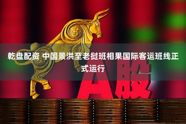 乾盘配资 中国景洪至老挝班相果国际客运班线正式运行