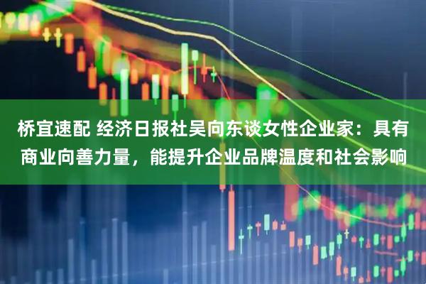 桥宜速配 经济日报社吴向东谈女性企业家：具有商业向善力量，能提升企业品牌温度和社会影响