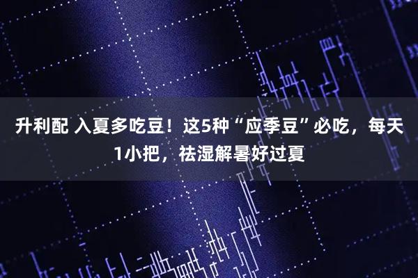 升利配 入夏多吃豆！这5种“应季豆”必吃，每天1小把，祛湿解暑好过夏
