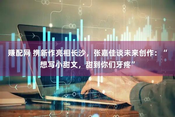 赚配网 携新作亮相长沙，张嘉佳谈未来创作：“想写小甜文，甜到你们牙疼”