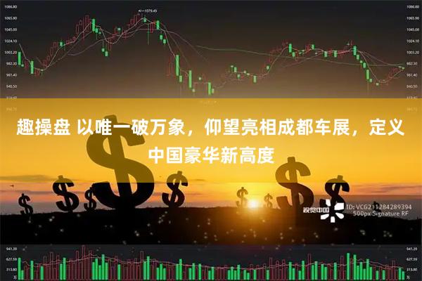 趣操盘 以唯一破万象，仰望亮相成都车展，定义中国豪华新高度